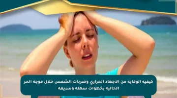 كيفية الوقاية من الإجهاد الحراري وضربات الشمس خلال موجة الحر الحالية بخطوات سهلة وسريعة